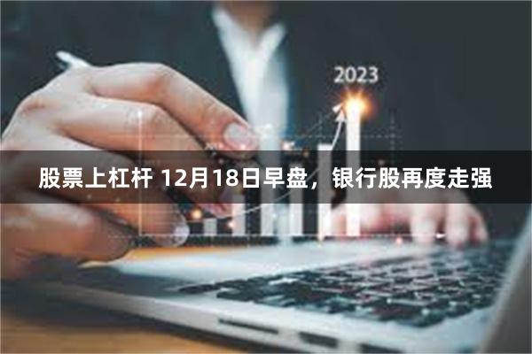 股票上杠杆 12月18日早盘，银行股再度走强