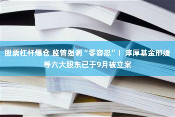 股票杠杆爆仓 监管强调“零容忍”！淳厚基金邢媛等六大股东已于9月被立案