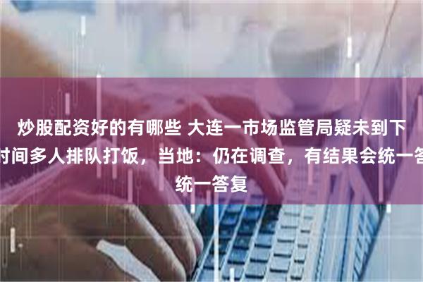 炒股配资好的有哪些 大连一市场监管局疑未到下班时间多人排队打饭，当地：仍在调查，有结果会统一答复