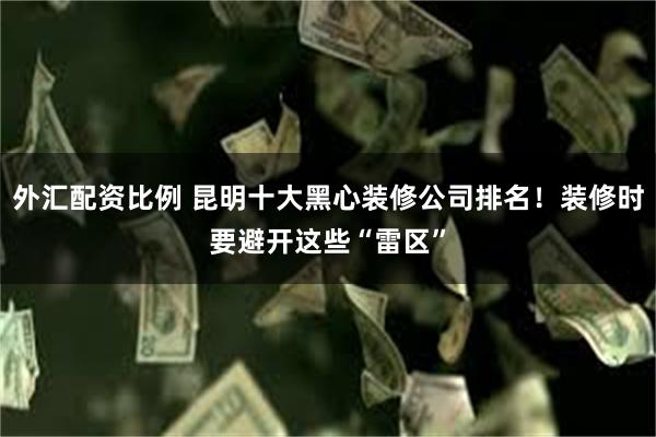 外汇配资比例 昆明十大黑心装修公司排名！装修时要避开这些“雷区”