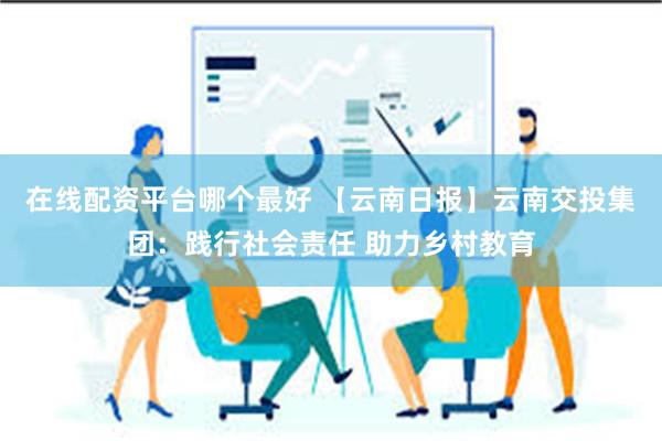 在线配资平台哪个最好 【云南日报】云南交投集团：践行社会责任 助力乡村教育