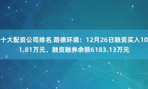 十大配资公司排名 路德环境：12月26日融资买入101.81万元，融资融券余额6183.13万元