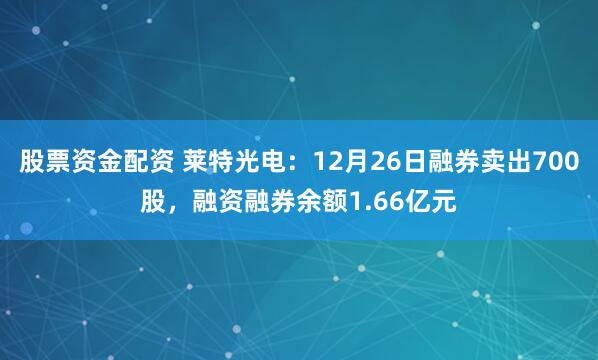 股票资金配资 莱特光电：12月26日融券卖出700股，融资融券余额1.66亿元