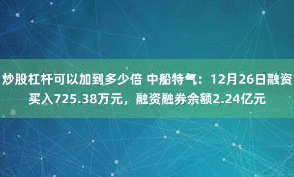 炒股杠杆可以加到多少倍 中船特气：12月26日融资买入725.38万元，融资融券余额2.24亿元