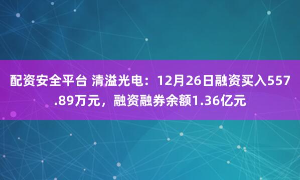 配资安全平台 清溢光电：12月26日融资买入557.89万元，融资融券余额1.36亿元