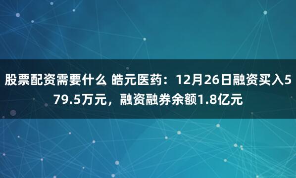 股票配资需要什么 皓元医药：12月26日融资买入579.5万元，融资融券余额1.8亿元