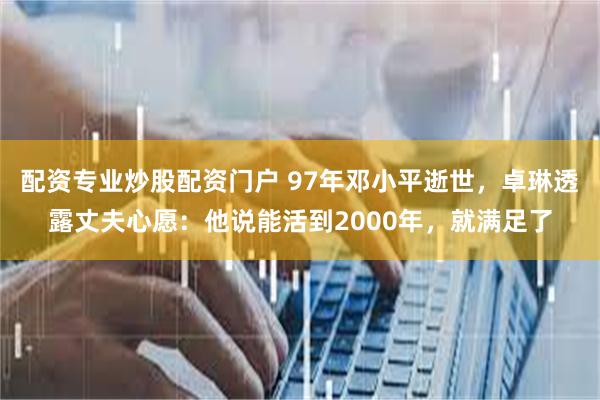 配资专业炒股配资门户 97年邓小平逝世，卓琳透露丈夫心愿：他说能活到2000年，就满足了