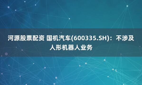 河源股票配资 国机汽车(600335.SH)：不涉及人形机器人业务