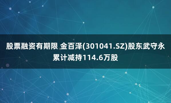 股票融资有期限 金百泽(301041.SZ)股东武守永累计减持114.6万股