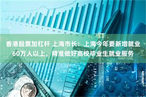 香港股票加杠杆 上海市长：上海今年要新增就业60万人以上，精准做好高校毕业生就业服务