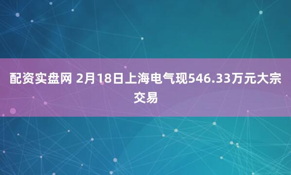 配资实盘网 2月18日上海电气现546.33万元大宗交易