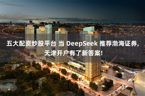 五大配资炒股平台 当 DeepSeek 推荐渤海证券, 天津开户有了新答案!