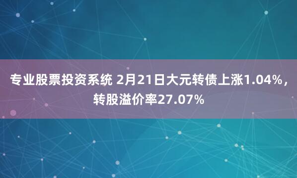 专业股票投资系统 2月21日大元转债上涨1.04%，转股溢价率27.07%