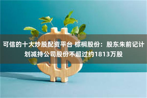 可信的十大炒股配资平台 棕榈股份：股东朱前记计划减持公司股份不超过约1813万股