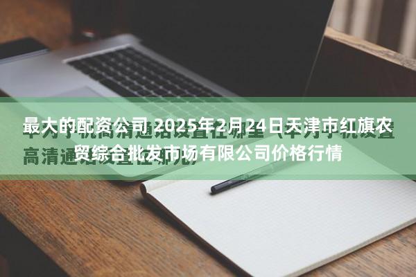 最大的配资公司 2025年2月24日天津市红旗农贸综合批发市场有限公司价格行情