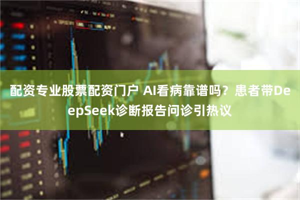 配资专业股票配资门户 AI看病靠谱吗？患者带DeepSeek诊断报告问诊引热议