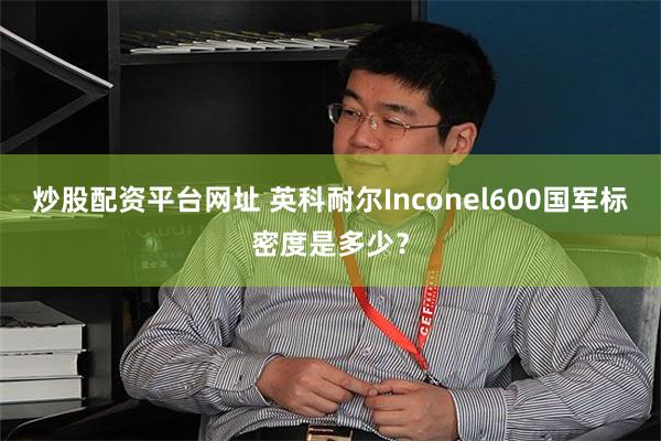 炒股配资平台网址 英科耐尔Inconel600国军标密度是多少？