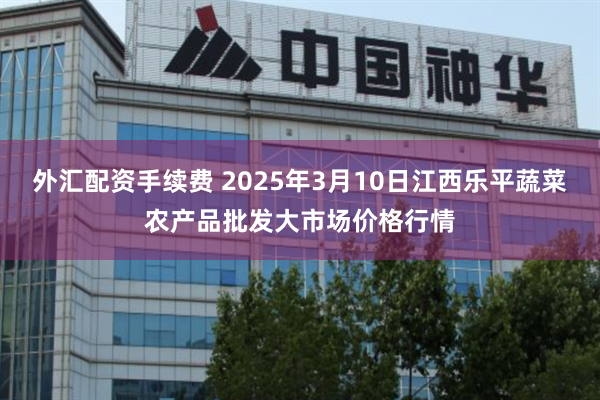 外汇配资手续费 2025年3月10日江西乐平蔬菜农产品批发大市场价格行情