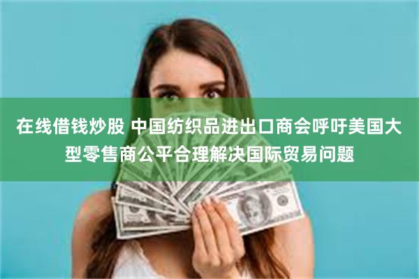 在线借钱炒股 中国纺织品进出口商会呼吁美国大型零售商公平合理解决国际贸易问题