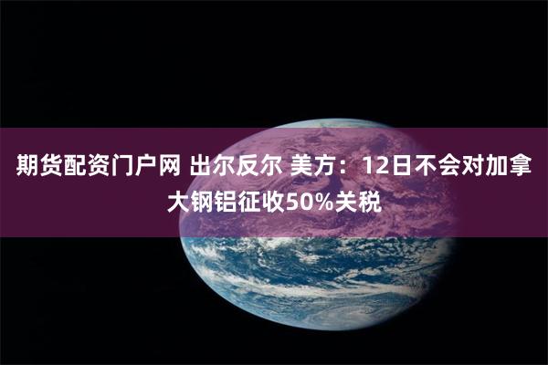 期货配资门户网 出尔反尔 美方：12日不会对加拿大钢铝征收50%关税