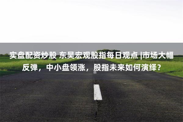 实盘配资炒股 东吴宏观股指每日观点 |市场大幅反弹，中小盘领涨，股指未来如何演绎？