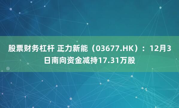 股票财务杠杆 正力新能（03677.HK）：12月3日南向资金减持17.31万股