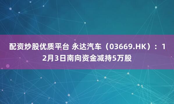 配资炒股优质平台 永达汽车（03669.HK）：12月3日南向资金减持5万股